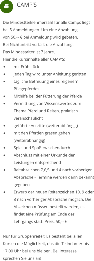  Die Mindestteilnehmerzahl für alle Camps liegt bei 5 Anmeldungen. Um eine Anzahlung von 50,-- € bei Anmeldung wird gebeten.  Bei Nichtantritt verfällt die Anzahlung. Das Mindestalter ist 7 Jahre. Hier die Kursinhalte aller CAMP'S: •	mit Frühstück  •	jeden Tag wird unter Anleitung geritten •	tägliche Betreuung eines "eigenen" 	Pflegepferdes •	Mithilfe bei der Fütterung der Pferde •	Vermittlung von Wissenswertes zum 	Thema Pferd und Reiten, praktisch 	veranschaulicht •	geführte Ausritte (wetterabhängig) •	mit den Pferden grasen gehen 	(wetterabhängig) •	Spiel und Spaß zwischendurch •	Abschluss mit einer Urkunde den 	Leistungen entsprechend •	Reitabzeichen 7,6,5 und 4 nach vorheriger 	Absprache - Termine werden dann bekannt 	gegeben •	Erwerb der neuen Reitabzeichen 10, 9 oder 	8 nach vorheriger Absprache möglich. Die 	Abzeichen müssen bestellt werden, es 	findet eine Prüfung am Ende des 	Lehrgangs statt. Preis: 50,-- € Nur für Gruppenreiter: Es besteht bei allen Kursen die Möglichkeit, das die Teilnehmer bis 17:00 Uhr bei uns bleiben. Bei Interesse sprechen Sie uns an!     CAMP‘S